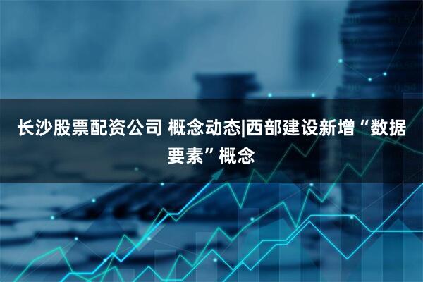 长沙股票配资公司 概念动态|西部建设新增“数据要素”概念