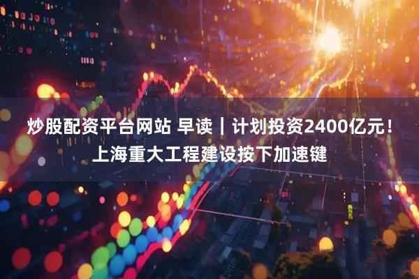 炒股配资平台网站 早读｜计划投资2400亿元！上海重大工程建设按下加速键
