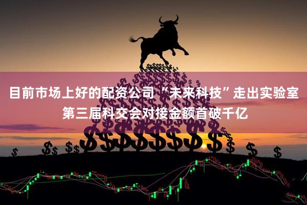 目前市场上好的配资公司 “未来科技”走出实验室 第三届科交会对接金额首破千亿
