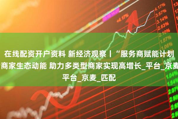 在线配资开户资料 新经济观察丨“服务商赋能计划”激活商家生态动能 助力多类型商家实现高增长_平台_京麦_匹配