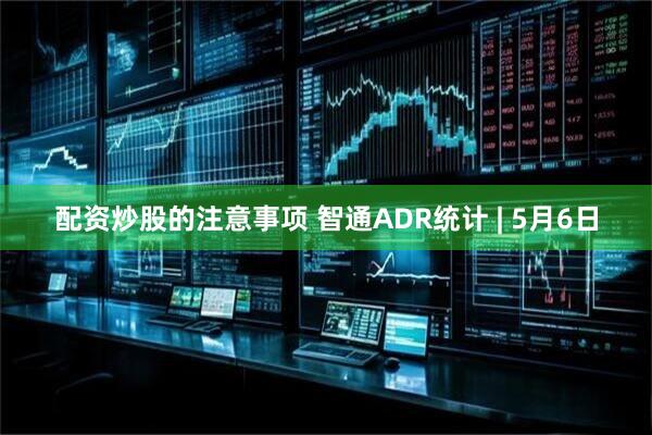 配资炒股的注意事项 智通ADR统计 | 5月6日