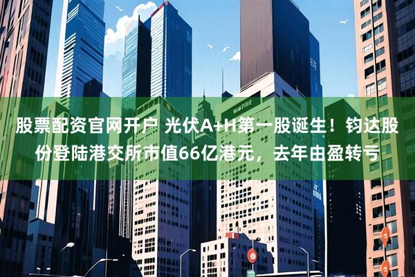 股票配资官网开户 光伏A+H第一股诞生！钧达股份登陆港交所市值66亿港元，去年由盈转亏