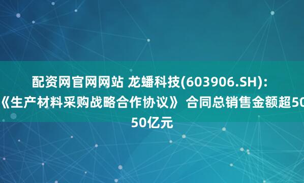 配资网官网网站 龙蟠科技(603906.SH): 签署《生产材料采购战略合作协议》 合同总销售金额超50亿元