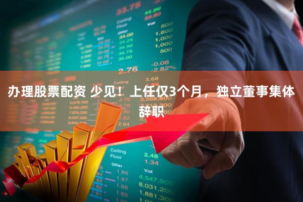 办理股票配资 少见！上任仅3个月，独立董事集体辞职