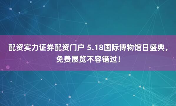 配资实力证券配资门户 5.18国际博物馆日盛典，免费展览不容错过！