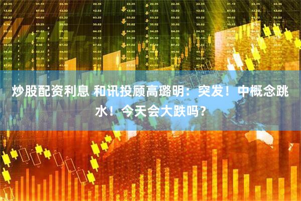炒股配资利息 和讯投顾高璐明：突发！中概念跳水！今天会大跌吗？