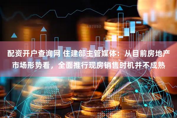配资开户查询网 住建部主管媒体：从目前房地产市场形势看，全面推行现房销售时机并不成熟