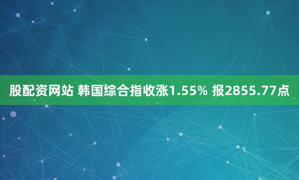 股配资网站 韩国综合指收涨1.55% 报2855.77点