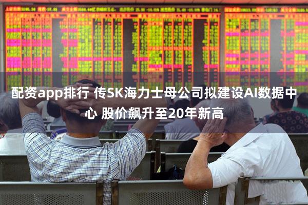 配资app排行 传SK海力士母公司拟建设AI数据中心 股价飙升至20年新高