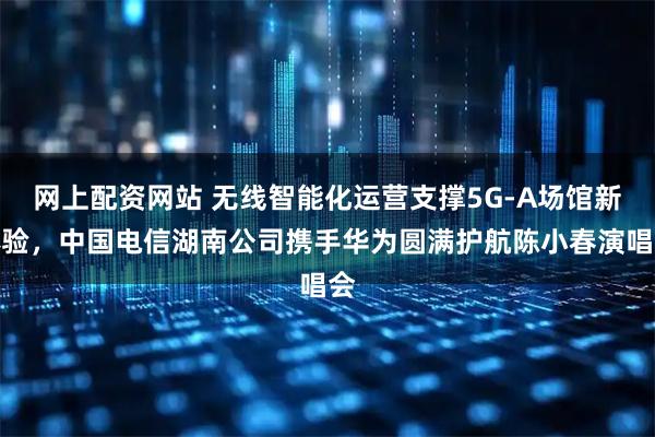 网上配资网站 无线智能化运营支撑5G-A场馆新体验，中国电信湖南公司携手华为圆满护航陈小春演唱会