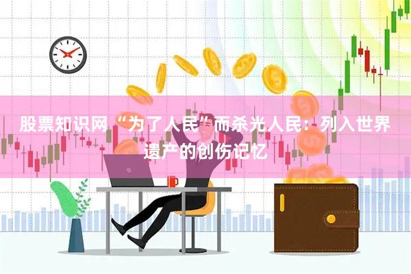 股票知识网 “为了人民”而杀光人民：列入世界遗产的创伤记忆
