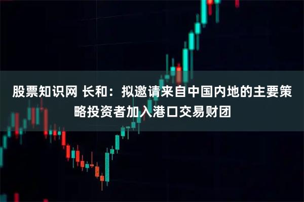 股票知识网 长和：拟邀请来自中国内地的主要策略投资者加入港口交易财团