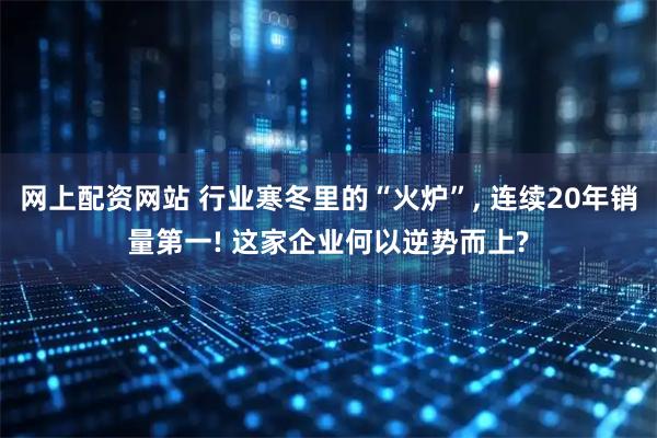 网上配资网站 行业寒冬里的“火炉”, 连续20年销量第一! 这家企业何以逆势而上?