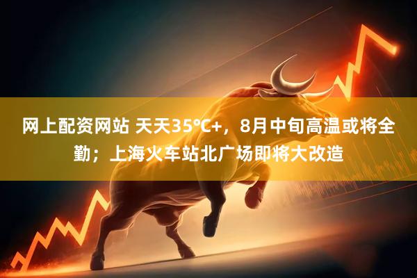 网上配资网站 天天35℃+，8月中旬高温或将全勤；上海火车站北广场即将大改造